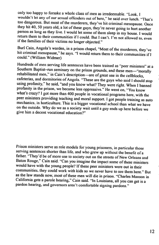 only 100 happy to forsake a whole class of men as irredeemable. “Look, | wouldn’Clet any of our sexual offenders out of here,” he said over lunch. “That’s 100 dangerous. But most of the murderers, they*ve hit criminal menopause. Once they hit 40. 50 years old, lotof these guys, they’re never going to hurt another person as long as they live. | would let some of them sleep in my house. | would retur them 1o their communities if [ could. But I can’t. I’m not allowed to, even ifthe families of their victims no longer objected ™ Burl Cain, Angola’s warden, in a prison chapel, “Most of the murderers, they’ve hit criminal menopause,” he says. “I would return them to their communities if 1 could.” (William Widmer) Hundreds of men serving life sentences have been trained as “peer ministers" at a Southern Baptist-run seminary on the prison grounds, and these men—"morally rehabilitated men,” in Cain’’s description—are of great use in the cellblocks, cafeterias, and dormitories of Angola. “These are the guys who said 1 should siop using profanity.” he said, “and you know what? They were right. When I banned profanity in the prison, we became less oppressive. He went on, “You know. what’s crazy? | got more than 400 people in vocational programs here, with the peer ministers providing teaching and moral support. | got people training a5 auto ‘mechanics. in horticulture. This s a bigger vocational school than what we have on the outside. Why do we as a society wait until a guy ends up here before we give him a decent vocational education?” Prison ministers serve as role models for young prisoners, in particular those serving sentences shorter than life. and who grew up without the benefit of a father. “They’d be of more use to society out on the streets of New Orleans and Baton Rouge,” Cain said. “Can you imagine the impact some of these ministers would have with the young people? If these peer ministers were out in their ‘communities. they could work with kids so we never have o sce them here.” But as the law stands now, most of these men will dic in prison. “Charles Manson in Califomia gets a parole hearing,” Cain said. “In Louisiana, all you can get is pardon hearing, and govemors aren’t comfortable signing pardons.” 12